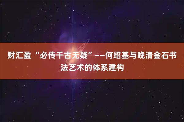 财汇盈 “必传千古无疑”——何绍基与晚清金石书法艺术的体系建构