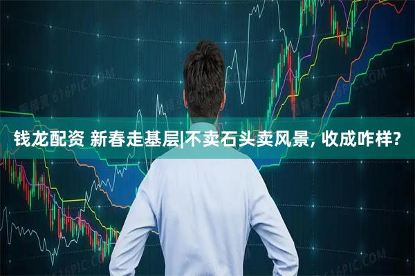 钱龙配资 新春走基层|不卖石头卖风景, 收成咋样?