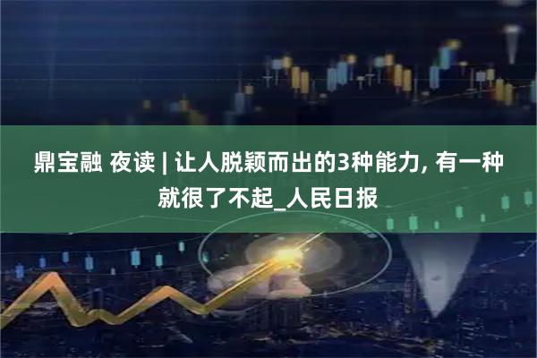 鼎宝融 夜读 | 让人脱颖而出的3种能力, 有一种就很了不起_人民日报
