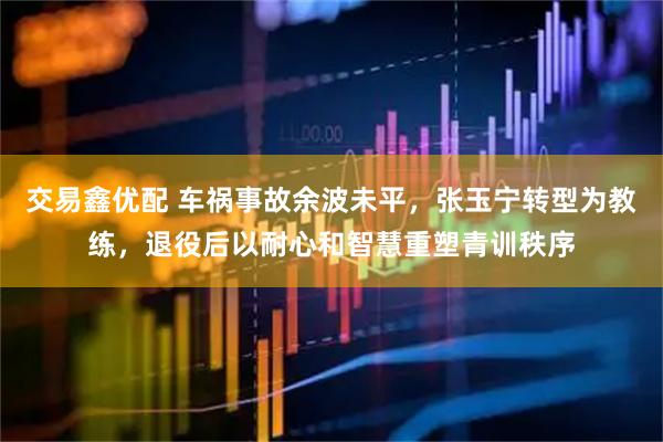 交易鑫优配 车祸事故余波未平，张玉宁转型为教练，退役后以耐心和智慧重塑青训秩序