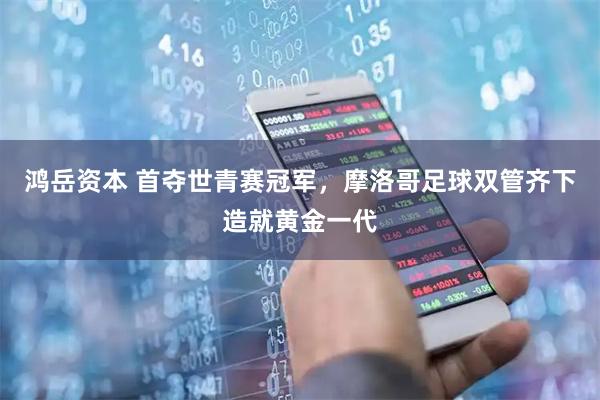 鸿岳资本 首夺世青赛冠军，摩洛哥足球双管齐下造就黄金一代