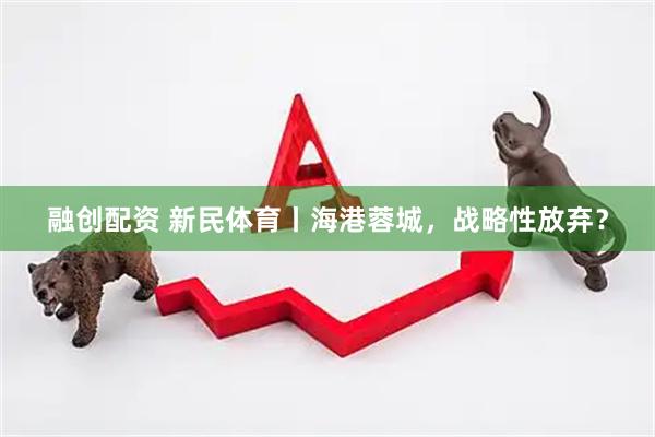 融创配资 新民体育丨海港蓉城，战略性放弃？