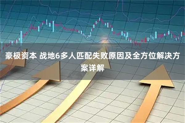 豪极资本 战地6多人匹配失败原因及全方位解决方案详解