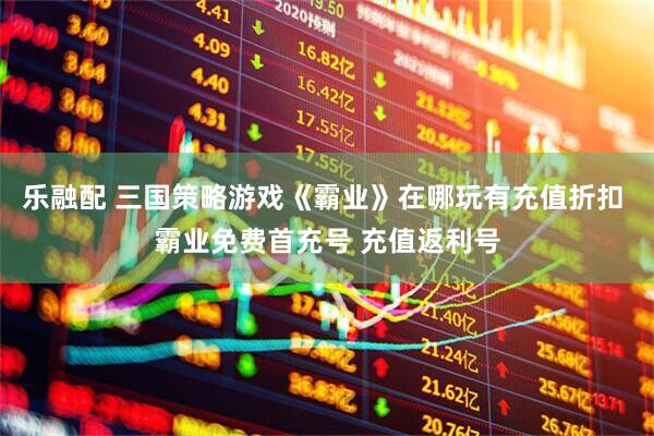 乐融配 三国策略游戏《霸业》在哪玩有充值折扣 霸业免费首充号 充值返利号