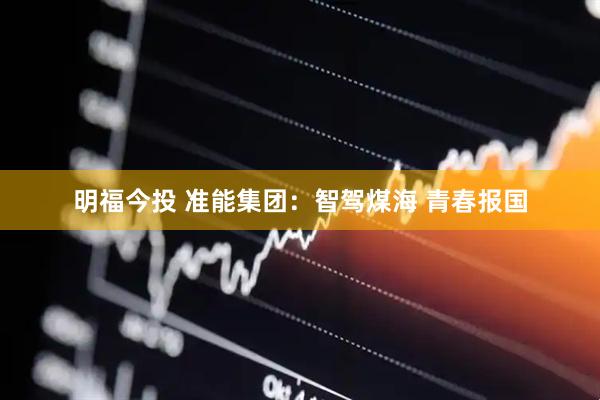 明福今投 准能集团：智驾煤海 青春报国