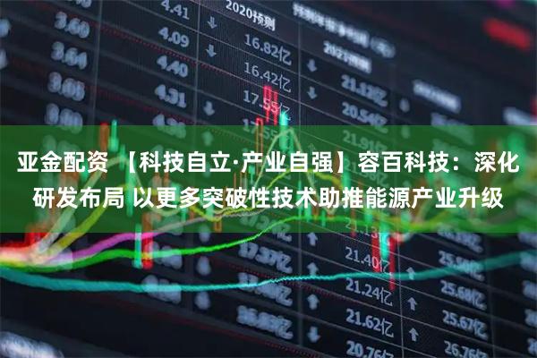 亚金配资 【科技自立·产业自强】容百科技：深化研发布局 以更多突破性技术助推能源产业升级