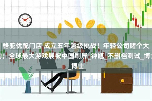 骆驼优配门店 成立五年越级挑战！年轻公司赌个大的；全球最大游戏展被中国刷屏_钟馗_不删档测试_博士