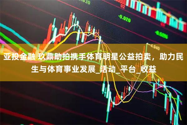 亚投金融 玖鼎助拍携手体育明星公益拍卖，助力民生与体育事业发展_活动_平台_收益