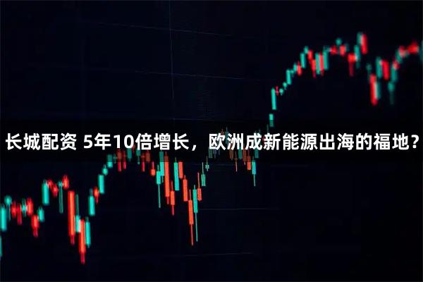 长城配资 5年10倍增长，欧洲成新能源出海的福地？