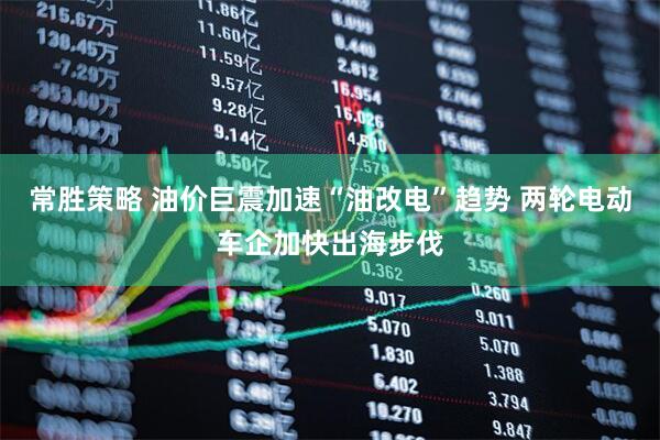常胜策略 油价巨震加速“油改电”趋势 两轮电动车企加快出海步伐
