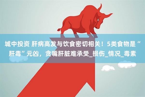 城中投资 肝病高发与饮食密切相关！5类食物是“肝毒”元凶，贪嘴肝脏难承受_损伤_情况_毒素