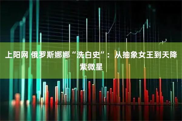 上阳网 俄罗斯娜娜“洗白史”：从抽象女王到天降紫微星