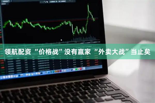 领航配资 “价格战”没有赢家 “外卖大战”当止矣