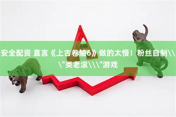 安全配资 直言《上古卷轴6》做的太慢！粉丝自制\＂类老滚\＂游戏