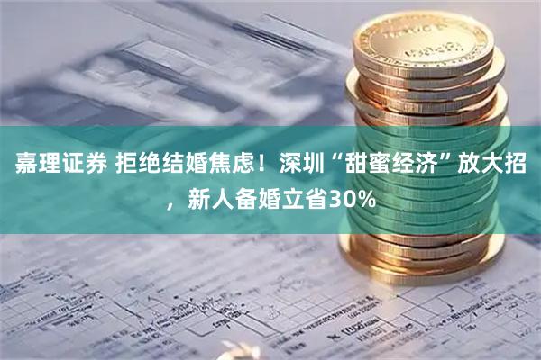 嘉理证券 拒绝结婚焦虑！深圳“甜蜜经济”放大招，新人备婚立省30%