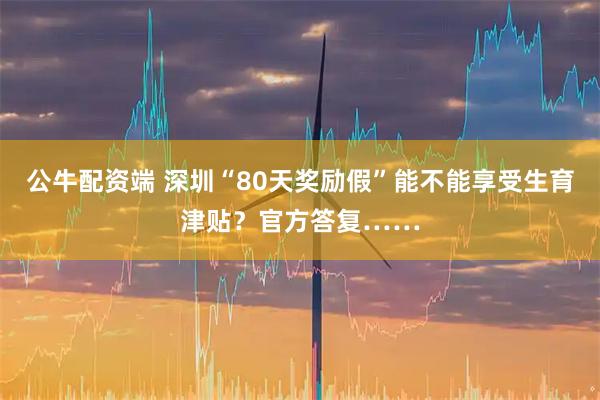 公牛配资端 深圳“80天奖励假”能不能享受生育津贴？官方答复……