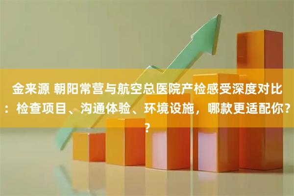 金来源 朝阳常营与航空总医院产检感受深度对比：检查项目、沟通体验、环境设施，哪款更适配你？