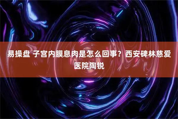 易操盘 子宫内膜息肉是怎么回事？西安碑林慈爱医院陶锐