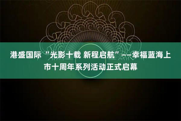 港盛国际 “光影十载 新程启航”——幸福蓝海上市十周年系列活动正式启幕
