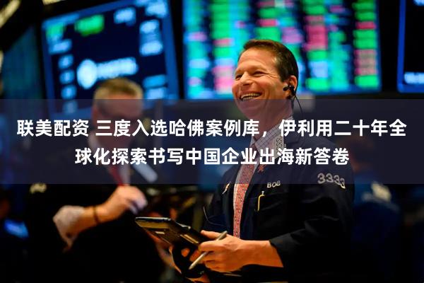 联美配资 三度入选哈佛案例库，伊利用二十年全球化探索书写中国企业出海新答卷
