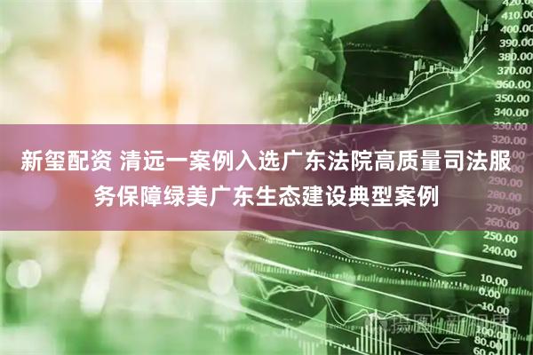 新玺配资 清远一案例入选广东法院高质量司法服务保障绿美广东生态建设典型案例