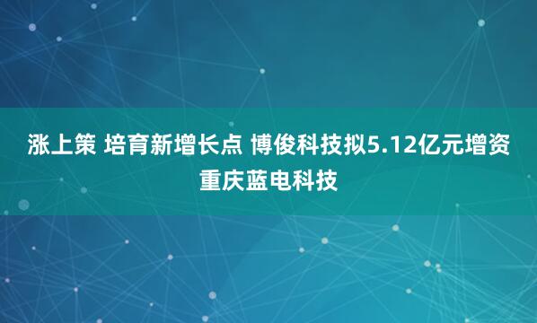 涨上策 培育新增长点 博俊科技拟5.12亿元增资重庆蓝电科技